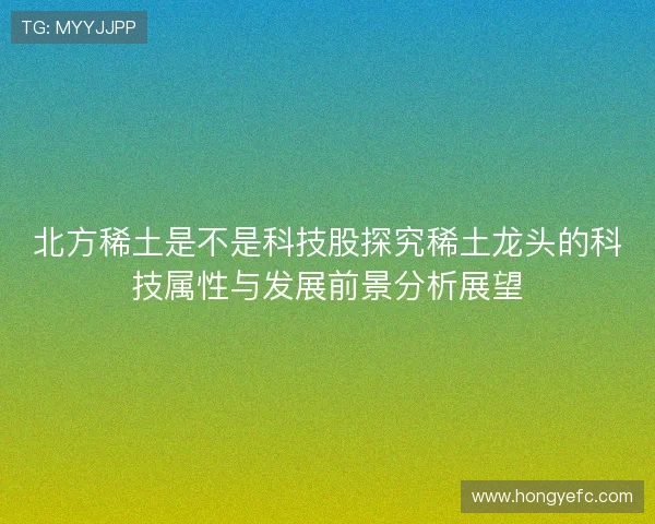 北方稀土是不是科技股探究稀土龙头的科技属性与发展前景分析展望 北方稀土是不是科技股探究稀土龙头的科技属性与发展前景分析展望